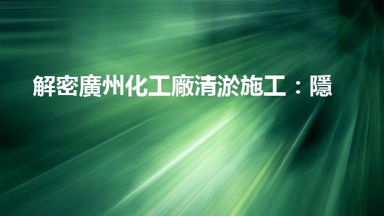 解密廣州化工廠清淤施工：隱秘底蘊揭開，驚人真相即將揭曉！